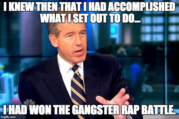 Brian Williams Was There 2 | I KNEW THEN THAT I HAD ACCOMPLISHED WHAT I SET OUT TO DO... I HAD WON THE GANGSTER RAP BATTLE. | image tagged in memes,brian williams was there 2 | made w/ Imgflip meme maker