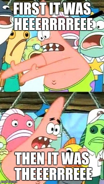 Put It Somewhere Else Patrick Meme | FIRST IT WAS HEEERRRREEE THEN IT WAS THEEERRREEE | image tagged in memes,put it somewhere else patrick | made w/ Imgflip meme maker