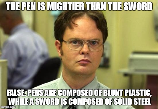 Dwight Schrute Meme | THE PEN IS MIGHTIER THAN THE SWORD FALSE. PENS ARE COMPOSED OF BLUNT PLASTIC, WHILE A SWORD IS COMPOSED OF SOLID STEEL | image tagged in memes,dwight schrute | made w/ Imgflip meme maker