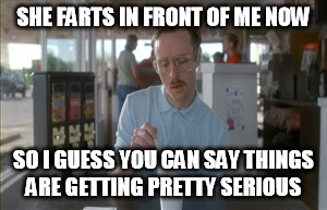 So I Guess You Can Say Things Are Getting Pretty Serious Meme | SHE FARTS IN FRONT OF ME NOW SO I GUESS YOU CAN SAY THINGS ARE GETTING PRETTY SERIOUS | image tagged in memes,so i guess you can say things are getting pretty serious | made w/ Imgflip meme maker