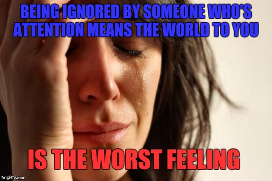 First World Problems | BEING IGNORED BY SOMEONE WHO'S ATTENTION MEANS THE WORLD TO YOU IS THE WORST FEELING | image tagged in memes,first world problems | made w/ Imgflip meme maker