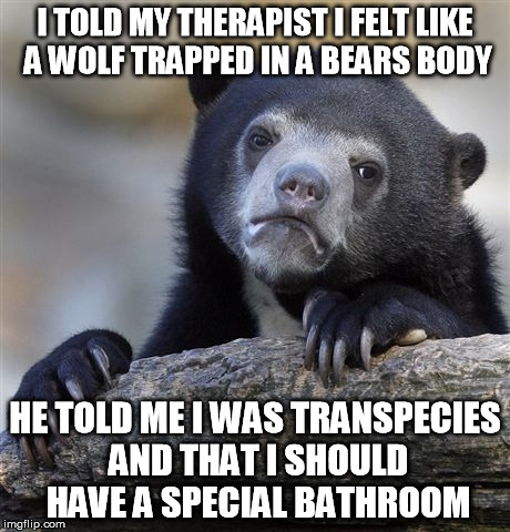 Confession Bear | I TOLD MY THERAPIST I FELT LIKE A WOLF TRAPPED IN A BEARS BODY HE TOLD ME I WAS TRANSPECIES AND THAT I SHOULD HAVE A SPECIAL BATHROOM | image tagged in memes,confession bear | made w/ Imgflip meme maker