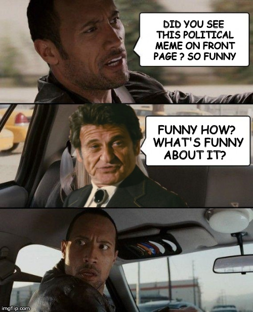 Dwayne's Taxi #3 | DID YOU SEE THIS POLITICAL MEME ON FRONT PAGE ? SO FUNNY FUNNY HOW? WHAT'S FUNNY ABOUT IT? | image tagged in memes,the rock driving | made w/ Imgflip meme maker