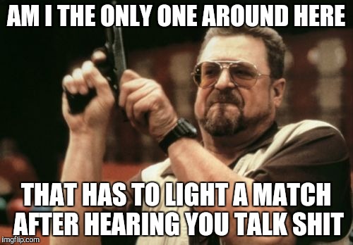 Am I The Only One Around Here | AM I THE ONLY ONE AROUND HERE THAT HAS TO LIGHT A MATCH AFTER HEARING YOU TALK SHIT | image tagged in memes,am i the only one around here | made w/ Imgflip meme maker