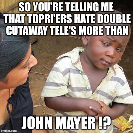 Third World Skeptical Kid Meme | SO YOU'RE TELLING ME THAT TDPRI'ERS HATE DOUBLE CUTAWAY TELE'S MORE THAN JOHN MAYER !? | image tagged in memes,third world skeptical kid | made w/ Imgflip meme maker
