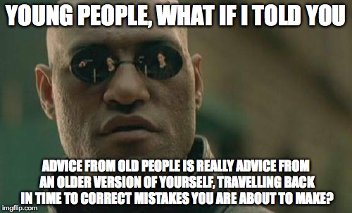 Matrix Morpheus Meme | YOUNG PEOPLE, WHAT IF I TOLD YOU ADVICE FROM OLD PEOPLE IS REALLY ADVICE FROM AN OLDER VERSION OF YOURSELF, TRAVELLING BACK IN TIME TO CORRE | image tagged in memes,matrix morpheus | made w/ Imgflip meme maker