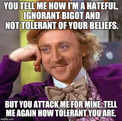 Creepy Condescending Wonka | YOU TELL ME HOW I'M A HATEFUL, IGNORANT BIGOT AND NOT TOLERANT OF YOUR BELIEFS. BUT YOU ATTACK ME FOR MINE. TELL ME AGAIN HOW TOLERANT YOU A | image tagged in memes,creepy condescending wonka | made w/ Imgflip meme maker