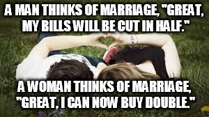 couple | A MAN THINKS OF MARRIAGE, "GREAT, MY BILLS WILL BE CUT IN HALF." A WOMAN THINKS OF MARRIAGE, "GREAT, I CAN NOW BUY DOUBLE." | image tagged in couple,marriage | made w/ Imgflip meme maker