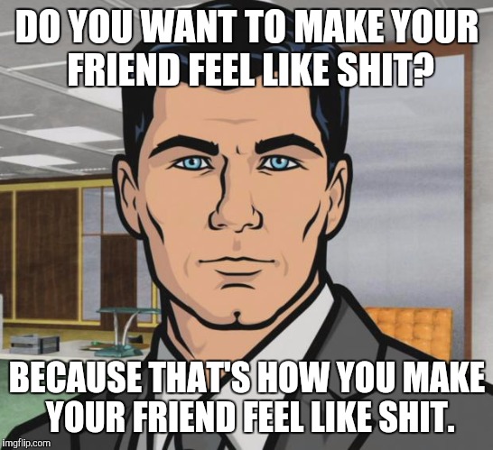 Archer Meme | DO YOU WANT TO MAKE YOUR FRIEND FEEL LIKE SHIT? BECAUSE THAT'S HOW YOU MAKE YOUR FRIEND FEEL LIKE SHIT. | image tagged in memes,archer,AdviceAnimals | made w/ Imgflip meme maker