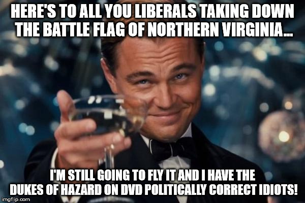 Leonardo Dicaprio Cheers Meme | HERE'S TO ALL YOU LIBERALS TAKING DOWN THE BATTLE FLAG OF NORTHERN VIRGINIA... I'M STILL GOING TO FLY IT AND I HAVE THE DUKES OF HAZARD ON D | image tagged in memes,leonardo dicaprio cheers | made w/ Imgflip meme maker