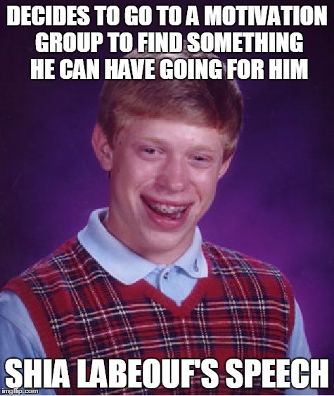 Bad Luck Brian | DECIDES TO GO TO A MOTIVATION GROUP TO FIND SOMETHING HE CAN HAVE GOING FOR HIM SHIA LABEOUF'S SPEECH | image tagged in memes,bad luck brian,funny,shia labeouf | made w/ Imgflip meme maker