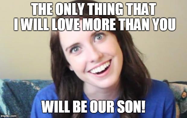 Overly Obsessed Girlfriend | THE ONLY THING THAT I WILL LOVE MORE THAN YOU WILL BE OUR SON! | image tagged in overly obsessed girlfriend | made w/ Imgflip meme maker