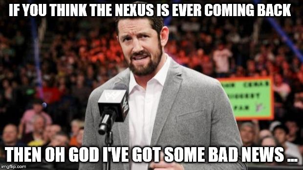 bad news  | IF YOU THINK THE NEXUS IS EVER COMING BACK THEN OH GOD I'VE GOT SOME BAD NEWS ... | image tagged in bad news barrett wwe | made w/ Imgflip meme maker