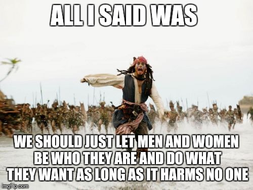 Jack Sparrow Being Chased | ALL I SAID WAS WE SHOULD JUST LET MEN AND WOMEN BE WHO THEY ARE AND DO WHAT THEY WANT AS LONG AS IT HARMS NO ONE | image tagged in memes,jack sparrow being chased | made w/ Imgflip meme maker