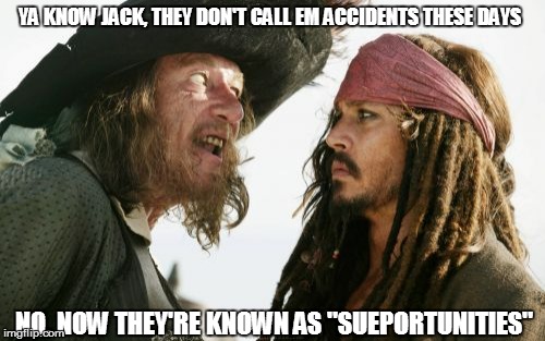 Lawsuits In The Caribbean  | YA KNOW JACK, THEY DON'T CALL EM ACCIDENTS THESE DAYS NO. NOW THEY'RE KNOWN AS "SUEPORTUNITIES" | image tagged in memes,barbosa and sparrow,lawsuit,sue me,accident | made w/ Imgflip meme maker