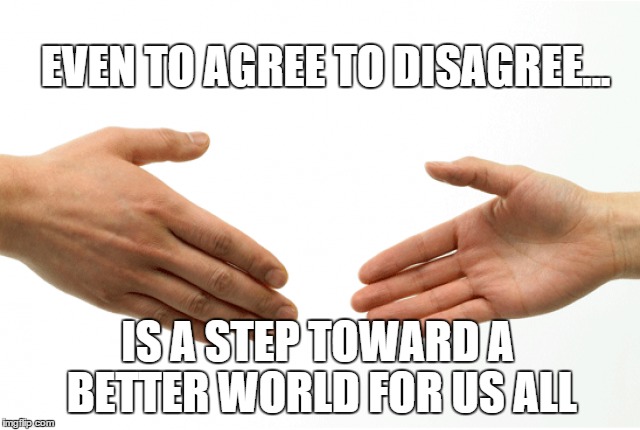 Even those with different views can work together for a better world | EVEN TO AGREE TO DISAGREE... IS A STEP TOWARD A BETTER WORLD FOR US ALL | image tagged in better world,peace,love,handshake,united | made w/ Imgflip meme maker