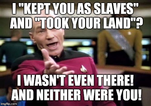 Picard Wtf Meme | I "KEPT YOU AS SLAVES" AND "TOOK YOUR LAND"? I WASN'T EVEN THERE! AND NEITHER WERE YOU! | image tagged in memes,picard wtf | made w/ Imgflip meme maker