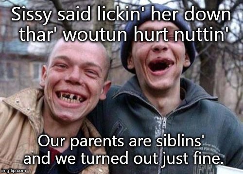Ugly Twins Meme | Sissy said lickin' her down thar' woutun hurt nuttin' Our parents are siblins' and we turned out just fine. | image tagged in memes,ugly twins | made w/ Imgflip meme maker