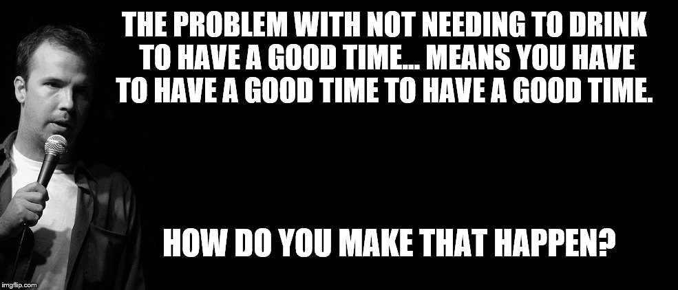 THE PROBLEM WITH NOT NEEDING TO DRINK TO HAVE A GOOD TIME... MEANS YOU HAVE TO HAVE A GOOD TIME TO HAVE A GOOD TIME. HOW DO YOU MAKE THAT HA | image tagged in dough stanhope | made w/ Imgflip meme maker