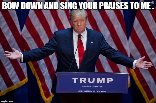 BOW DOWN AND SING YOUR PRAISES TO ME . | image tagged in donald trump,memes,election 2016,road to whitehouse campaine,political,politics | made w/ Imgflip meme maker