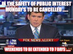 Fox news alert | IN THE SAFETY OF PUBLIC INTEREST MONDAY'S TO BE CANCELLED ...... WEEKENDS TO BE EXTENDED TO 7 DAYS ...... | image tagged in fox news alert | made w/ Imgflip meme maker