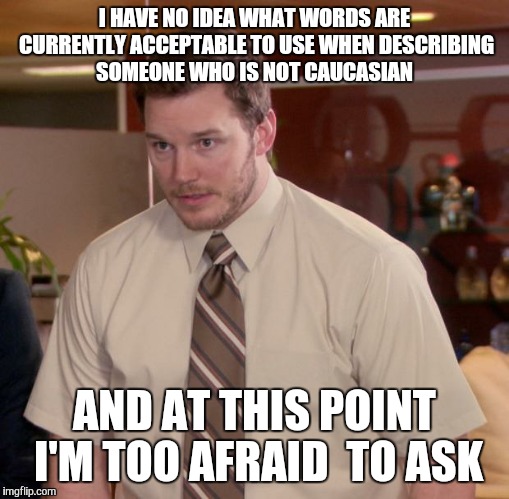 Afraid To Ask Andy | I HAVE NO IDEA WHAT WORDS ARE CURRENTLY ACCEPTABLE TO USE WHEN DESCRIBING SOMEONE WHO IS NOT CAUCASIAN AND AT THIS POINT I'M TOO AFRAID  TO  | image tagged in memes,afraid to ask andy | made w/ Imgflip meme maker