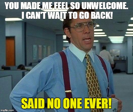 That Would Be Great | YOU MADE ME FEEL SO UNWELCOME. I CAN'T WAIT TO GO BACK! SAID NO ONE EVER! | image tagged in memes,that would be great | made w/ Imgflip meme maker