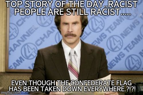 Ron Burgundy | TOP STORY OF THE DAY..RACIST PEOPLE ARE STILL RACIST..... EVEN THOUGH THE CONFEDERATE FLAG HAS BEEN TAKEN DOWN EVERYWHERE.?!?! | image tagged in memes,ron burgundy | made w/ Imgflip meme maker