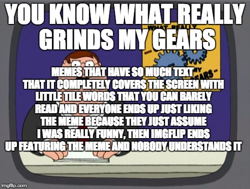 Peter Griffin News | YOU KNOW WHAT REALLY GRINDS MY GEARS MEMES THAT HAVE SO MUCH TEXT THAT IT COMPLETELY COVERS THE SCREEN WITH LITTLE TILE WORDS THAT YOU CAN B | image tagged in memes,peter griffin news | made w/ Imgflip meme maker