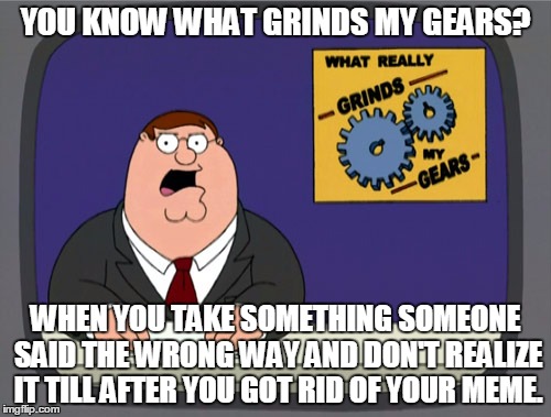 Trying to appease the masses. Peter Griffin News | YOU KNOW WHAT GRINDS MY GEARS? WHEN YOU TAKE SOMETHING SOMEONE SAID THE WRONG WAY AND DON'T REALIZE IT TILL AFTER YOU GOT RID OF YOUR MEME. | image tagged in memes,peter griffin news | made w/ Imgflip meme maker