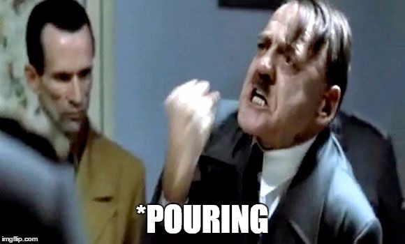 Hitler's Rant | *POURING | image tagged in hitler's rant | made w/ Imgflip meme maker