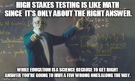 A LEARNING LESSON | HIGH STAKES TESTING IS LIKE MATH SINCE  IT'S ONLY ABOUT THE RIGHT ANSWER. WHILE EDUCATION IS A SCIENCE BECAUSE TO GET RIGHT ANSWER YOU'RE GO | image tagged in math teacher,education,high stakes testing | made w/ Imgflip meme maker