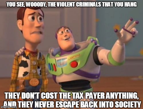 This may make too much sense for some of you. | YOU SEE, WOOODY, THE VIOLENT CRIMINALS THAT YOU HANG THEY DON'T COST THE TAX PAYER ANYTHING, AND THEY NEVER ESCAPE BACK INTO SOCIETY | image tagged in memes,x x everywhere,prison escape,truth | made w/ Imgflip meme maker