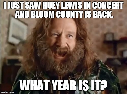 What Year Is It | I JUST SAW HUEY LEWIS IN CONCERT AND BLOOM COUNTY IS BACK. WHAT YEAR IS IT? | image tagged in memes,what year is it,AdviceAnimals | made w/ Imgflip meme maker