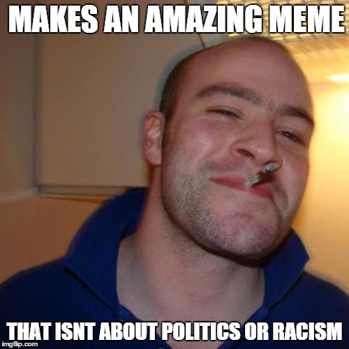 Good Guy Greg | MAKES AN AMAZING MEME THAT ISNT ABOUT POLITICS OR RACISM | image tagged in memes,good guy greg | made w/ Imgflip meme maker