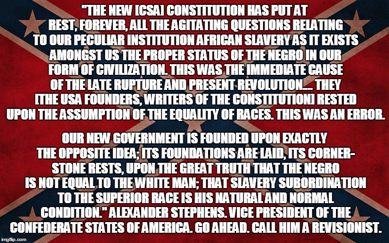 ConfederateFlagTakeItDown | "THE NEW [CSA] CONSTITUTION HAS PUT AT REST, FOREVER, ALL THE AGITATING QUESTIONS RELATING TO OUR PECULIAR INSTITUTION AFRICAN SLAVERY AS IT | image tagged in confederateflagtakeitdown | made w/ Imgflip meme maker