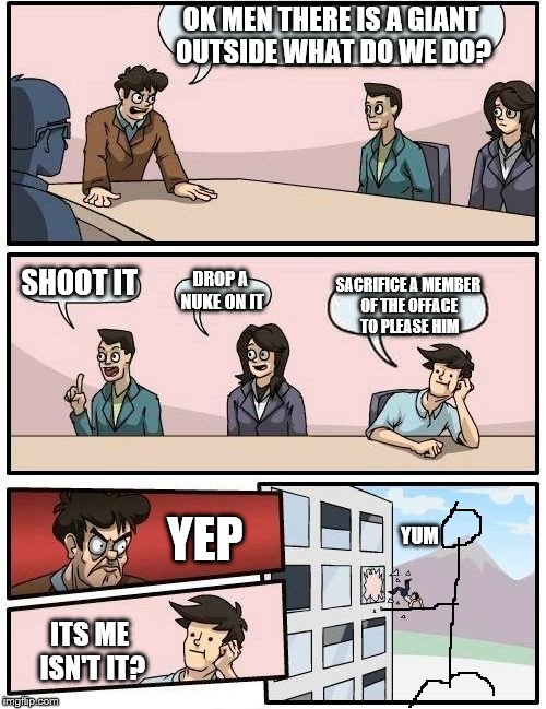 Boardroom Meeting Suggestion | OK MEN THERE IS A GIANT OUTSIDE WHAT DO WE DO? SHOOT IT DROP A NUKE ON IT SACRIFICE A MEMBER OF THE OFFACE TO PLEASE HIM ITS ME ISN'T IT? YE | image tagged in memes,boardroom meeting suggestion | made w/ Imgflip meme maker