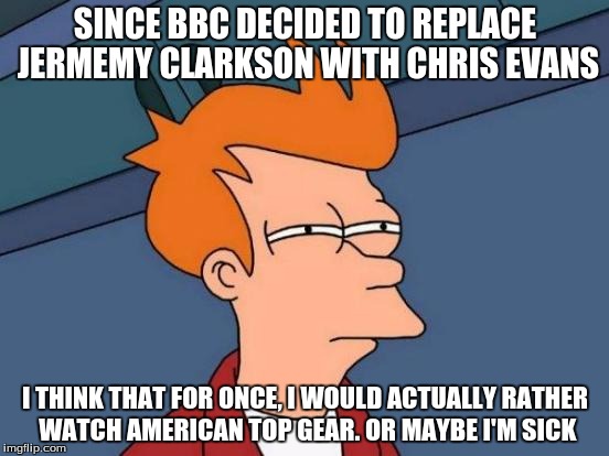 Futurama Fry | SINCE BBC DECIDED TO REPLACE JERMEMY CLARKSON WITH CHRIS EVANS I THINK THAT FOR ONCE, I WOULD ACTUALLY RATHER WATCH AMERICAN TOP GEAR. OR MA | image tagged in memes,futurama fry | made w/ Imgflip meme maker