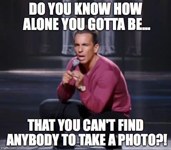 DO YOU KNOW HOW ALONE YOU GOTTA BE... THAT YOU CAN'T FIND ANYBODY TO TAKE A PHOTO?! | image tagged in comedy | made w/ Imgflip meme maker