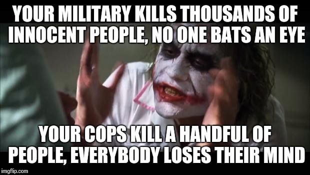 And everybody loses their minds | YOUR MILITARY KILLS THOUSANDS OF INNOCENT PEOPLE, NO ONE BATS AN EYE YOUR COPS KILL A HANDFUL OF PEOPLE, EVERYBODY LOSES THEIR MIND | image tagged in memes,and everybody loses their minds | made w/ Imgflip meme maker