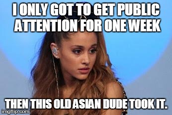 This sounds like something the bitch would say
 | I ONLY GOT TO GET PUBLIC ATTENTION FOR ONE WEEK THEN THIS OLD ASIAN DUDE TOOK IT. | image tagged in ariana grande | made w/ Imgflip meme maker