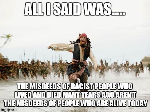 Jack Sparrow Being Chased | ALL I SAID WAS..... THE MISDEEDS OF RACIST PEOPLE WHO LIVED AND DIED MANY YEARS AGO AREN'T THE MISDEEDS OF PEOPLE WHO ARE ALIVE TODAY | image tagged in memes,jack sparrow being chased | made w/ Imgflip meme maker