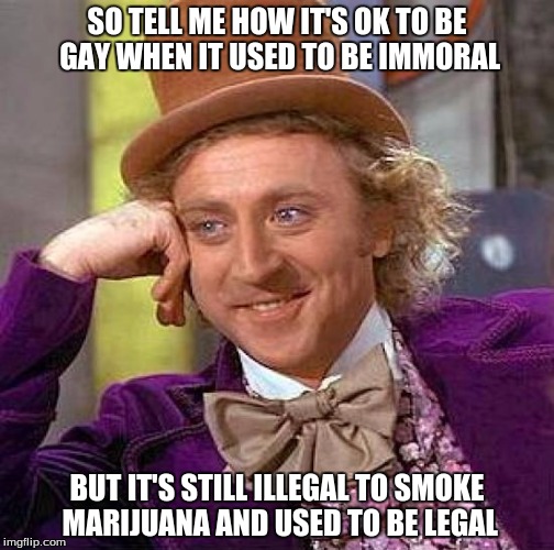 Creepy Condescending Wonka Meme | SO TELL ME HOW IT'S OK TO BE GAY WHEN IT USED TO BE IMMORAL BUT IT'S STILL ILLEGAL TO SMOKE MARIJUANA AND USED TO BE LEGAL | image tagged in memes,creepy condescending wonka | made w/ Imgflip meme maker
