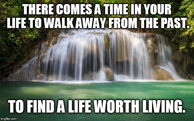 waterfall | THERE COMES A TIME IN YOUR LIFE TO WALK AWAY FROM THE PAST. TO FIND A LIFE WORTH LIVING. | image tagged in waterfall | made w/ Imgflip meme maker