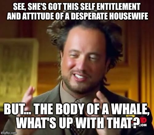 Ancient Aliens Meme | SEE, SHE'S GOT THIS SELF ENTITLEMENT AND ATTITUDE OF A DESPERATE HOUSEWIFE BUT... THE BODY OF A WHALE, WHAT'S UP WITH THAT? | image tagged in memes,ancient aliens | made w/ Imgflip meme maker