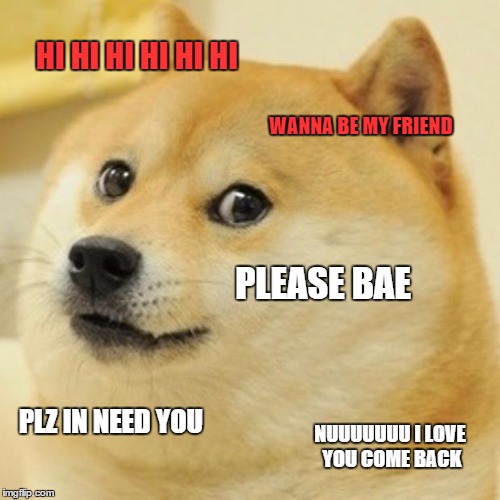 Doge Meme | HI HI HI HI HI HI WANNA BE MY FRIEND PLEASE BAE PLZ IN NEED YOU NUUUUUUU I LOVE YOU COME BACK | image tagged in memes,doge | made w/ Imgflip meme maker