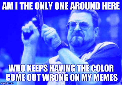 Am I The Only One Around Here Meme | AM I THE ONLY ONE AROUND HERE WHO KEEPS HAVING THE COLOR COME OUT WRONG ON MY MEMES | image tagged in memes,am i the only one around here | made w/ Imgflip meme maker