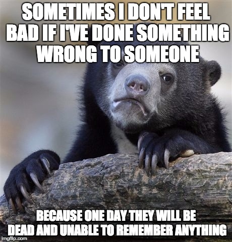 Confession Bear | SOMETIMES I DON'T FEEL BAD IF I'VE DONE SOMETHING WRONG TO SOMEONE BECAUSE ONE DAY THEY WILL BE DEAD AND UNABLE TO REMEMBER ANYTHING | image tagged in memes,confession bear | made w/ Imgflip meme maker