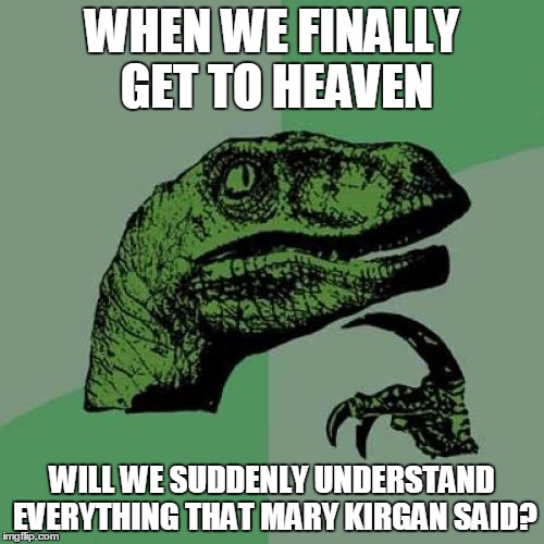 Philosoraptor Meme | WHEN WE FINALLY GET TO HEAVEN WILL WE SUDDENLY UNDERSTAND EVERYTHING THAT MARY KIRGAN SAID? | image tagged in memes,philosoraptor | made w/ Imgflip meme maker