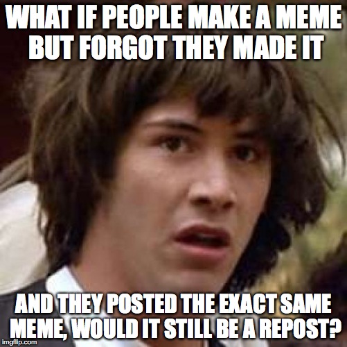Conspiracy Keanu | WHAT IF PEOPLE MAKE A MEME BUT FORGOT THEY MADE IT AND THEY POSTED THE EXACT SAME MEME, WOULD IT STILL BE A REPOST? | image tagged in memes,conspiracy keanu | made w/ Imgflip meme maker